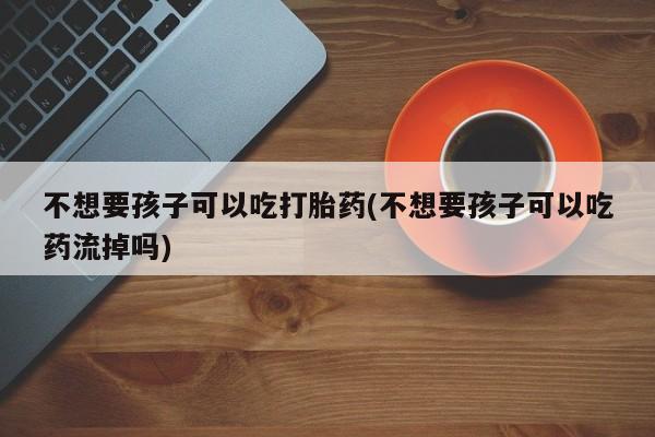打胎药专卖微信米非司酮片联系方式不想要孩子可以吃打胎药(不想要孩子可以吃药流掉吗)