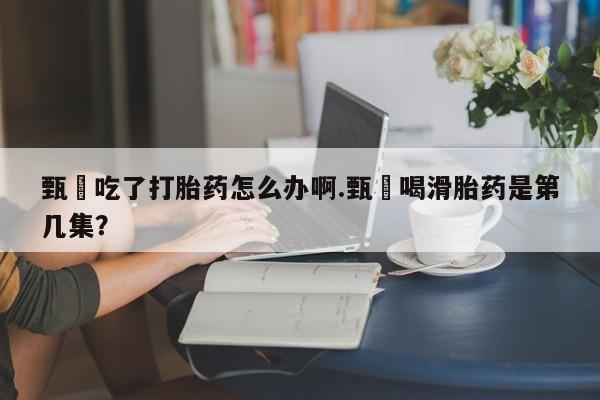 打胎药专卖微信米非司酮片联系方式甄嬛吃了打胎药怎么办啊.甄嬛喝滑胎药是第几集？
