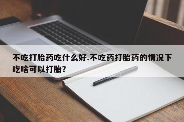 打胎药专卖微信米非司酮片联系方式不吃打胎药吃什么好.不吃药打胎药的情况下吃啥可以打胎？