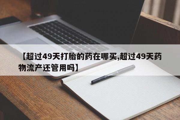 打胎药专卖微信米非司酮片联系方式【超过49天打胎的药在哪买,超过49天药物流产还管用吗】