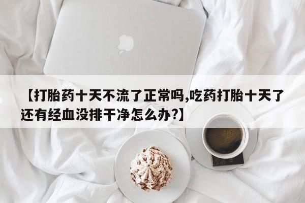 打胎药专卖微信米非司酮片联系方式【打胎药十天不流了正常吗,吃药打胎十天了还有经血没排干净怎么办?】