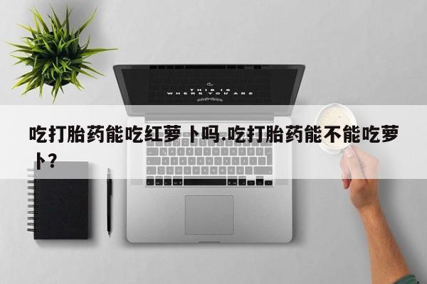 打胎药专卖微信米非司酮片联系方式吃打胎药能吃红萝卜吗.吃打胎药能不能吃萝卜？