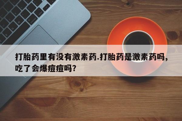 打胎药专卖微信米非司酮片联系方式打胎药里有没有激素药.打胎药是激素药吗,吃了会爆痘痘吗？