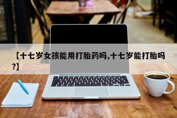 打胎药专卖微信米非司酮片联系方式【十七岁女孩能用打胎药吗,十七岁能打胎吗?】
