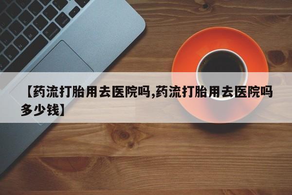 打胎药专卖微信米非司酮片联系方式【药流打胎用去医院吗,药流打胎用去医院吗多少钱】
