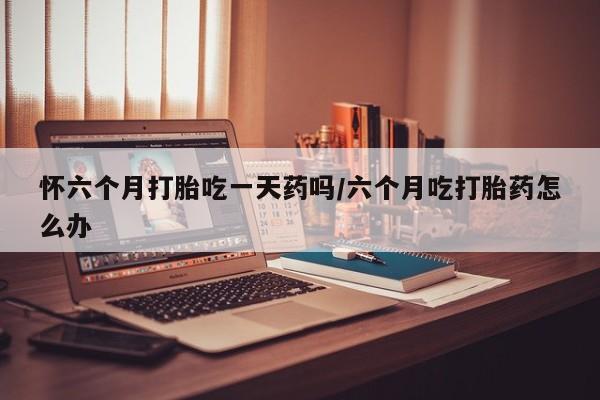 打胎药专卖微信米非司酮片联系方式怀六个月打胎吃一天药吗/六个月吃打胎药怎么办