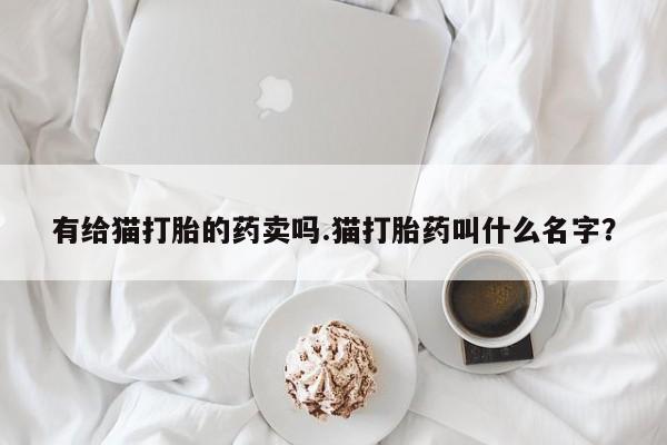 打胎药专卖微信米非司酮片联系方式有给猫打胎的药卖吗.猫打胎药叫什么名字？